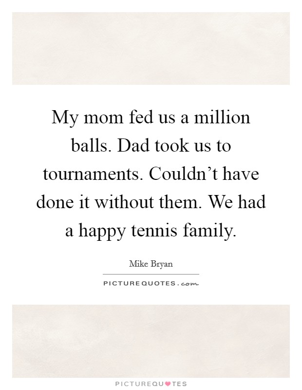 My mom fed us a million balls. Dad took us to tournaments. Couldn't have done it without them. We had a happy tennis family. Picture Quote #1