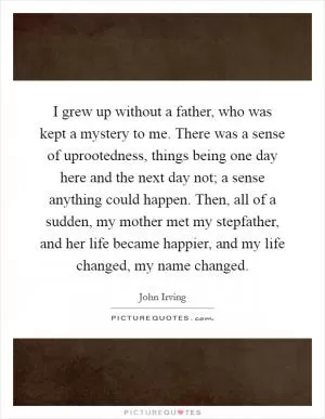 I grew up without a father, who was kept a mystery to me. There was a sense of uprootedness, things being one day here and the next day not; a sense anything could happen. Then, all of a sudden, my mother met my stepfather, and her life became happier, and my life changed, my name changed Picture Quote #1