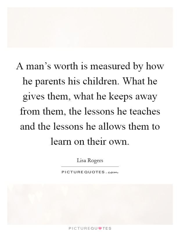 A man's worth is measured by how he parents his children. What he gives them, what he keeps away from them, the lessons he teaches and the lessons he allows them to learn on their own. Picture Quote #1