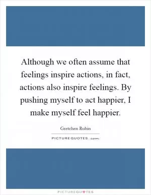 Although we often assume that feelings inspire actions, in fact, actions also inspire feelings. By pushing myself to act happier, I make myself feel happier Picture Quote #1