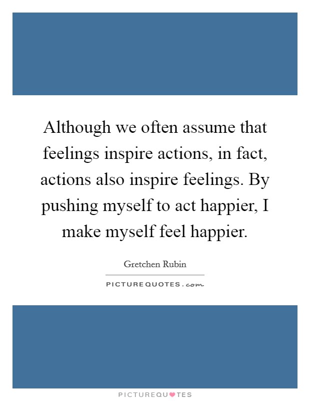 Although we often assume that feelings inspire actions, in fact, actions also inspire feelings. By pushing myself to act happier, I make myself feel happier. Picture Quote #1