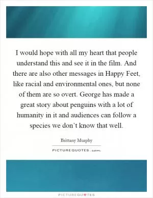 I would hope with all my heart that people understand this and see it in the film. And there are also other messages in Happy Feet, like racial and environmental ones, but none of them are so overt. George has made a great story about penguins with a lot of humanity in it and audiences can follow a species we don’t know that well Picture Quote #1