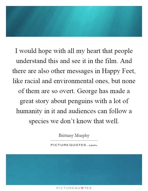I would hope with all my heart that people understand this and see it in the film. And there are also other messages in Happy Feet, like racial and environmental ones, but none of them are so overt. George has made a great story about penguins with a lot of humanity in it and audiences can follow a species we don't know that well. Picture Quote #1