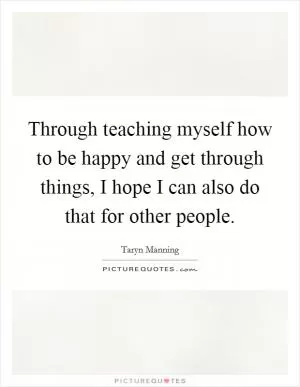 Through teaching myself how to be happy and get through things, I hope I can also do that for other people Picture Quote #1