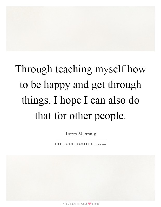 Through teaching myself how to be happy and get through things, I hope I can also do that for other people. Picture Quote #1