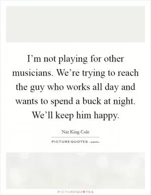 I’m not playing for other musicians. We’re trying to reach the guy who works all day and wants to spend a buck at night. We’ll keep him happy Picture Quote #1
