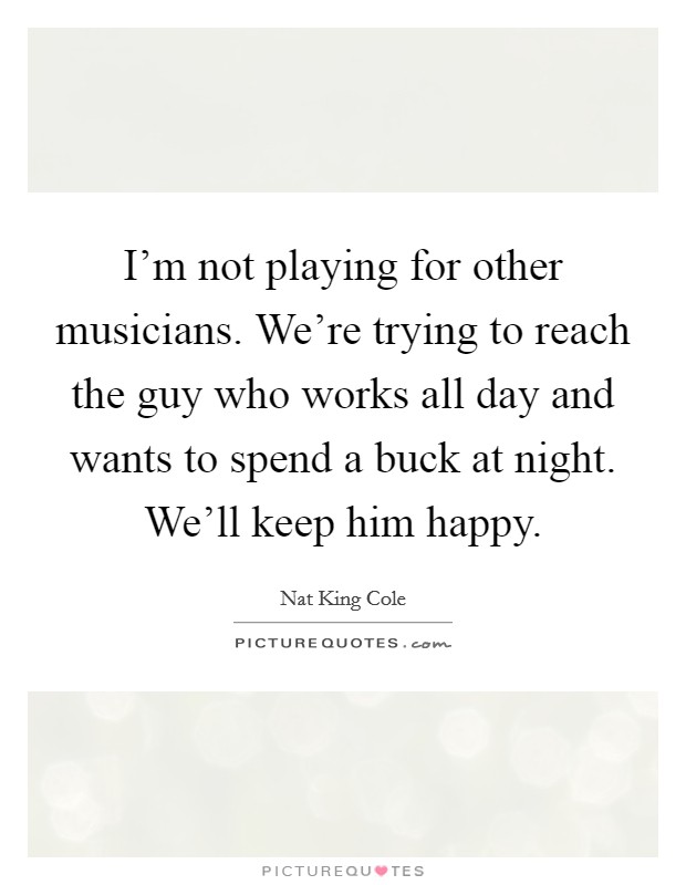I'm not playing for other musicians. We're trying to reach the guy who works all day and wants to spend a buck at night. We'll keep him happy. Picture Quote #1