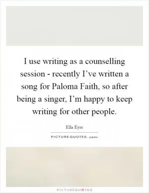 I use writing as a counselling session - recently I’ve written a song for Paloma Faith, so after being a singer, I’m happy to keep writing for other people Picture Quote #1