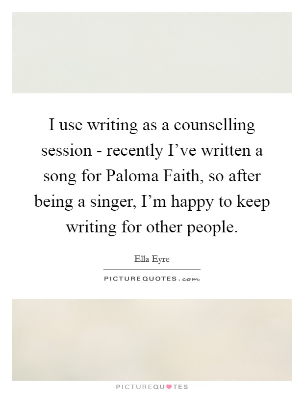 I use writing as a counselling session - recently I've written a song for Paloma Faith, so after being a singer, I'm happy to keep writing for other people. Picture Quote #1