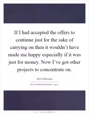 If I had accepted the offers to continue just for the sake of carrying on then it wouldn’t have made me happy especially if it was just for money. Now I’ve got other projects to concentrate on Picture Quote #1