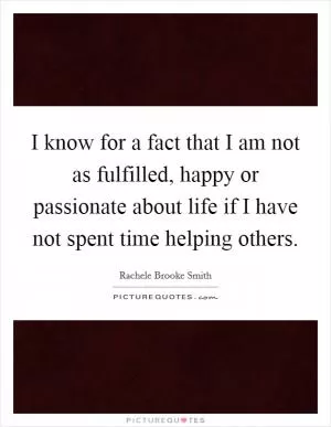 I know for a fact that I am not as fulfilled, happy or passionate about life if I have not spent time helping others Picture Quote #1