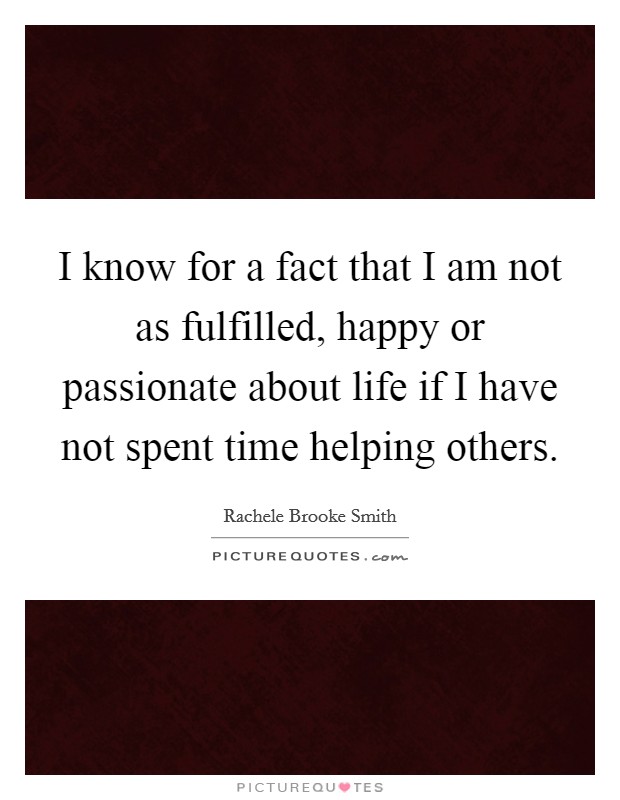 I know for a fact that I am not as fulfilled, happy or passionate about life if I have not spent time helping others. Picture Quote #1