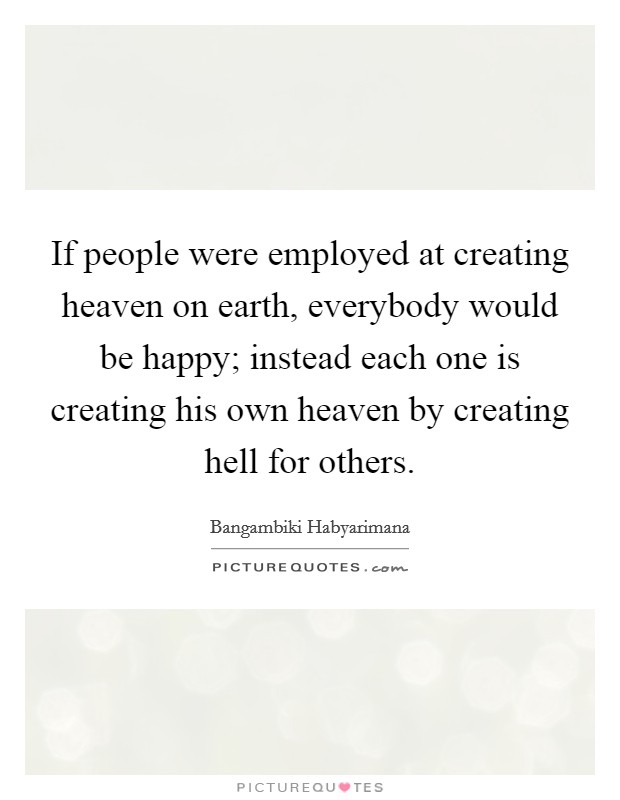 If people were employed at creating heaven on earth, everybody would be happy; instead each one is creating his own heaven by creating hell for others. Picture Quote #1