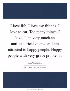I love life. I love my friends. I love to eat. Too many things, I love. I am very much an anti-historical character. I am attracted to happy people. Happy people with very grave problems Picture Quote #1