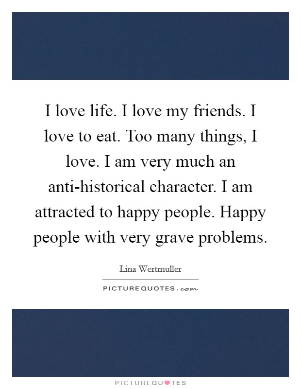 I love life. I love my friends. I love to eat. Too many things, I love. I am very much an anti-historical character. I am attracted to happy people. Happy people with very grave problems. Picture Quote #1