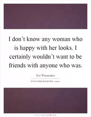 I don’t know any woman who is happy with her looks. I certainly wouldn’t want to be friends with anyone who was Picture Quote #1