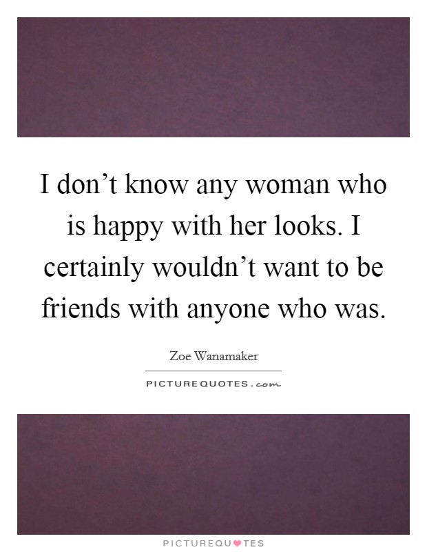 I don't know any woman who is happy with her looks. I certainly wouldn't want to be friends with anyone who was. Picture Quote #1
