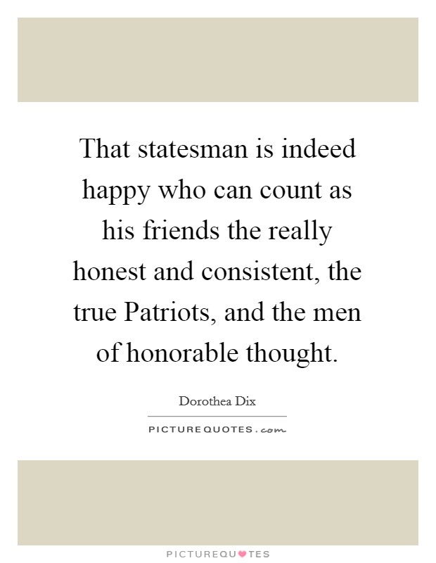 That statesman is indeed happy who can count as his friends the really honest and consistent, the true Patriots, and the men of honorable thought Picture Quote #1