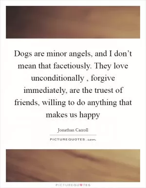 Dogs are minor angels, and I don’t mean that facetiously. They love unconditionally , forgive immediately, are the truest of friends, willing to do anything that makes us happy Picture Quote #1
