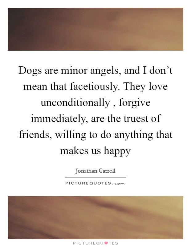 Dogs are minor angels, and I don't mean that facetiously. They love unconditionally , forgive immediately, are the truest of friends, willing to do anything that makes us happy Picture Quote #1