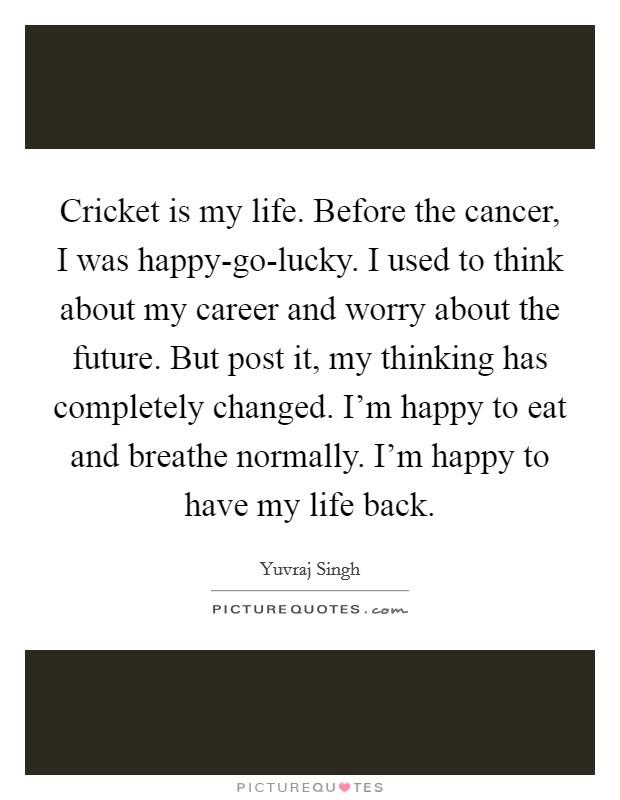 Cricket is my life. Before the cancer, I was happy-go-lucky. I used to think about my career and worry about the future. But post it, my thinking has completely changed. I'm happy to eat and breathe normally. I'm happy to have my life back. Picture Quote #1