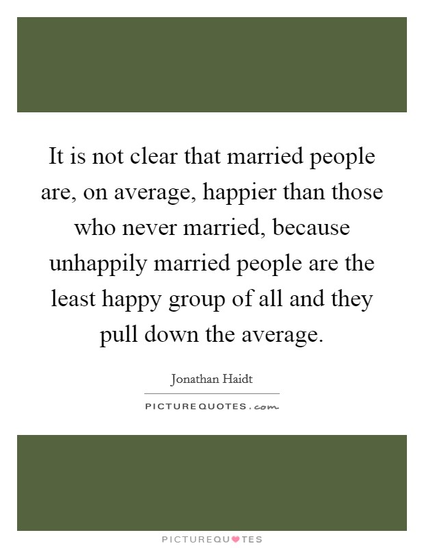 It is not clear that married people are, on average, happier than those who never married, because unhappily married people are the least happy group of all and they pull down the average. Picture Quote #1