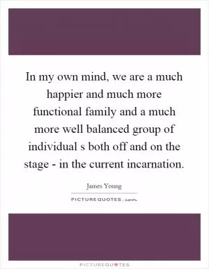 In my own mind, we are a much happier and much more functional family and a much more well balanced group of individual s both off and on the stage - in the current incarnation Picture Quote #1