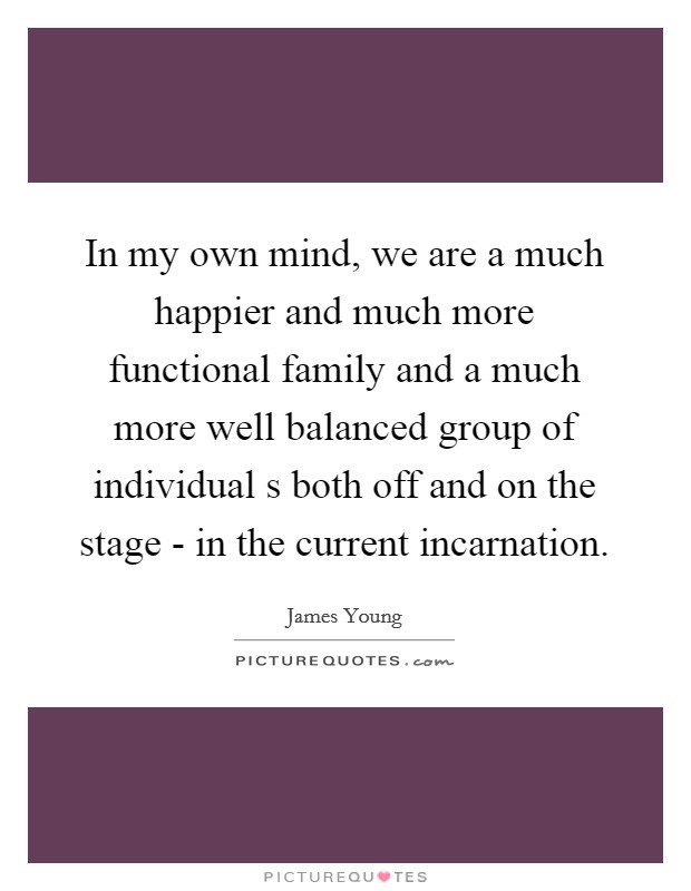 In my own mind, we are a much happier and much more functional family and a much more well balanced group of individual s both off and on the stage - in the current incarnation. Picture Quote #1
