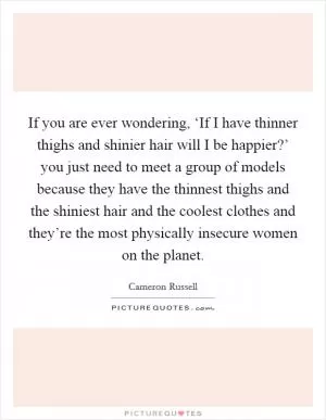 If you are ever wondering, ‘If I have thinner thighs and shinier hair will I be happier?’ you just need to meet a group of models because they have the thinnest thighs and the shiniest hair and the coolest clothes and they’re the most physically insecure women on the planet Picture Quote #1