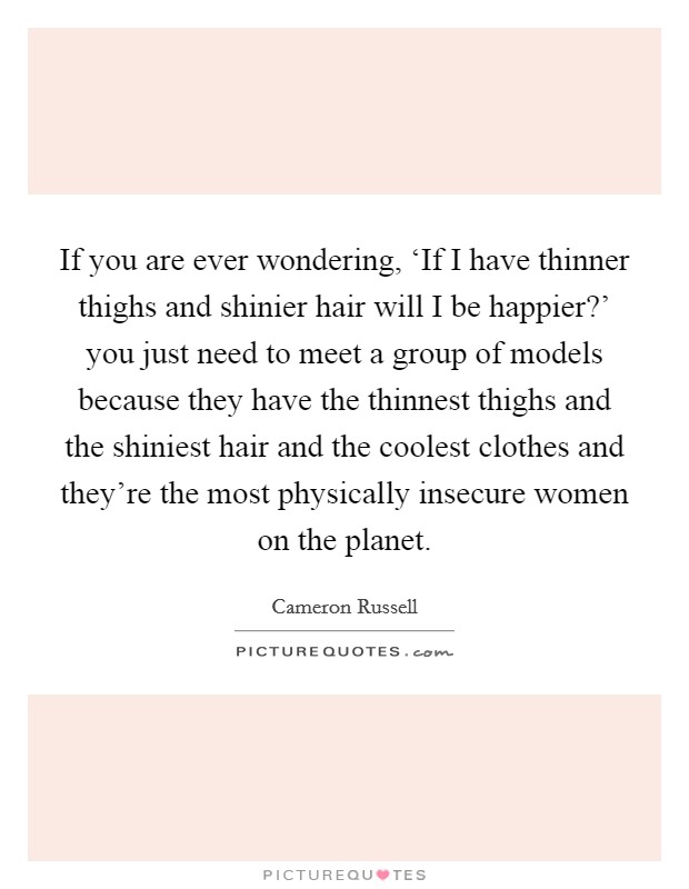 If you are ever wondering, ‘If I have thinner thighs and shinier hair will I be happier?' you just need to meet a group of models because they have the thinnest thighs and the shiniest hair and the coolest clothes and they're the most physically insecure women on the planet. Picture Quote #1