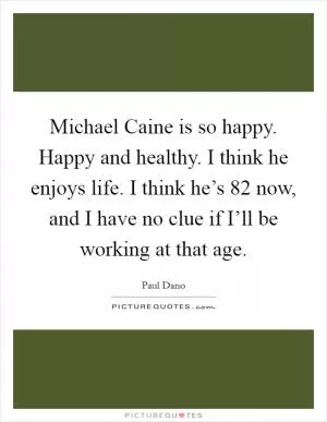 Michael Caine is so happy. Happy and healthy. I think he enjoys life. I think he’s 82 now, and I have no clue if I’ll be working at that age Picture Quote #1
