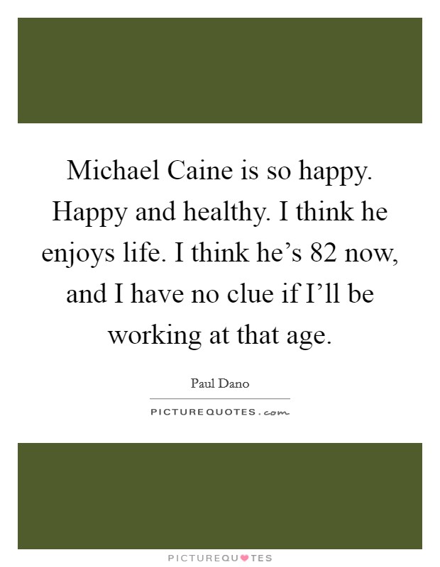 Michael Caine is so happy. Happy and healthy. I think he enjoys life. I think he's 82 now, and I have no clue if I'll be working at that age. Picture Quote #1