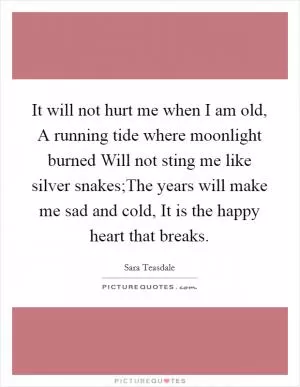 It will not hurt me when I am old, A running tide where moonlight burned Will not sting me like silver snakes;The years will make me sad and cold, It is the happy heart that breaks Picture Quote #1
