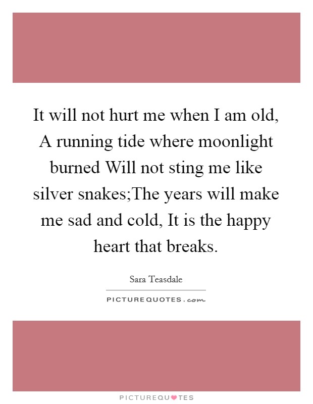 It will not hurt me when I am old, A running tide where moonlight burned Will not sting me like silver snakes;The years will make me sad and cold, It is the happy heart that breaks. Picture Quote #1