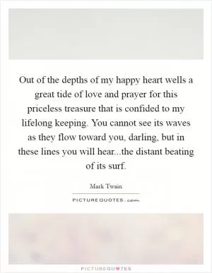 Out of the depths of my happy heart wells a great tide of love and prayer for this priceless treasure that is confided to my lifelong keeping. You cannot see its waves as they flow toward you, darling, but in these lines you will hear...the distant beating of its surf Picture Quote #1