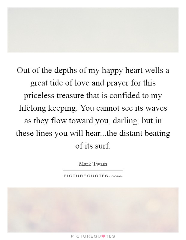 Out of the depths of my happy heart wells a great tide of love and prayer for this priceless treasure that is confided to my lifelong keeping. You cannot see its waves as they flow toward you, darling, but in these lines you will hear...the distant beating of its surf Picture Quote #1