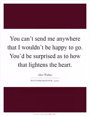 You can’t send me anywhere that I wouldn’t be happy to go. You’d be surprised as to how that lightens the heart Picture Quote #1