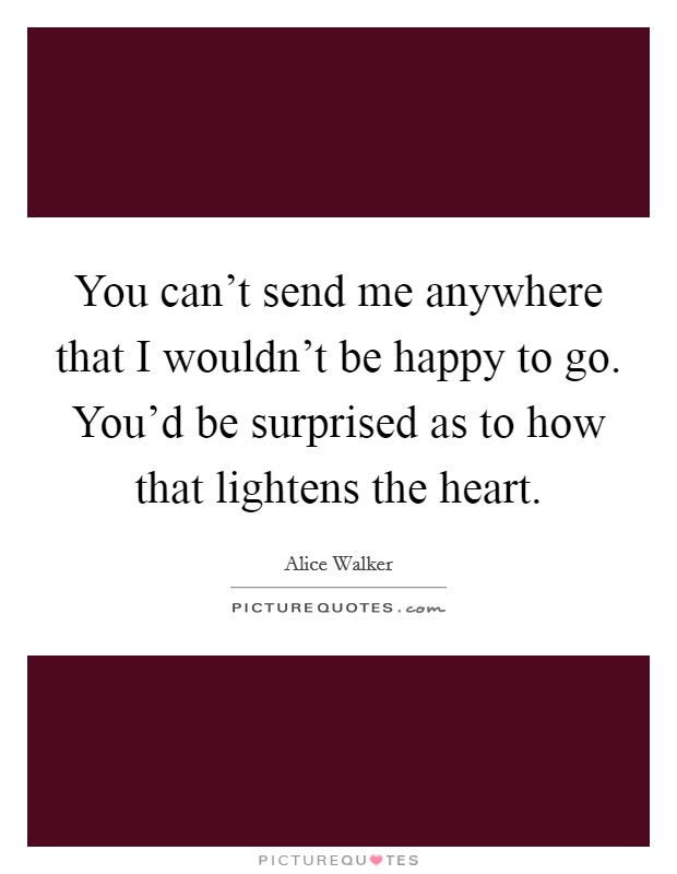 You can't send me anywhere that I wouldn't be happy to go. You'd be surprised as to how that lightens the heart. Picture Quote #1