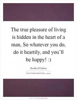 The true pleasure of living is hidden in the heart of a man, So whatever you do, do it heartily, and you’ll be happy! :) Picture Quote #1