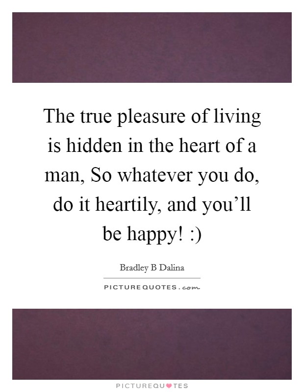 The true pleasure of living is hidden in the heart of a man, So whatever you do, do it heartily, and you'll be happy! :) Picture Quote #1