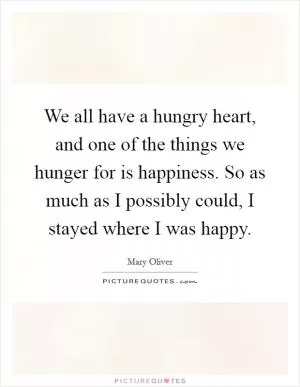 We all have a hungry heart, and one of the things we hunger for is happiness. So as much as I possibly could, I stayed where I was happy Picture Quote #1