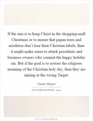 If the aim is to keep Christ in the shopping-mall Christmas or to ensure that pagan trees and mistletoe don’t lose their Christian labels, then it might make sense to attack presidents and business owners who commit the happy holiday sin. But if the goal is to restore the religious meaning of the Christian holy day, then they are aiming at the wrong Target Picture Quote #1