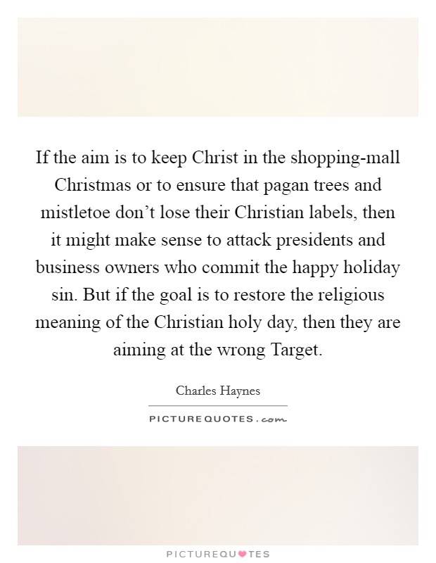 If the aim is to keep Christ in the shopping-mall Christmas or to ensure that pagan trees and mistletoe don't lose their Christian labels, then it might make sense to attack presidents and business owners who commit the happy holiday sin. But if the goal is to restore the religious meaning of the Christian holy day, then they are aiming at the wrong Target. Picture Quote #1