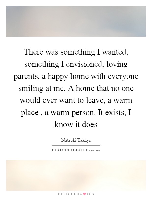 There was something I wanted, something I envisioned, loving parents, a happy home with everyone smiling at me. A home that no one would ever want to leave, a warm place , a warm person. It exists, I know it does Picture Quote #1