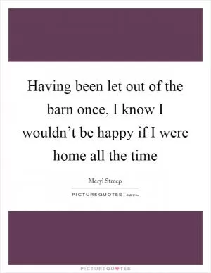 Having been let out of the barn once, I know I wouldn’t be happy if I were home all the time Picture Quote #1