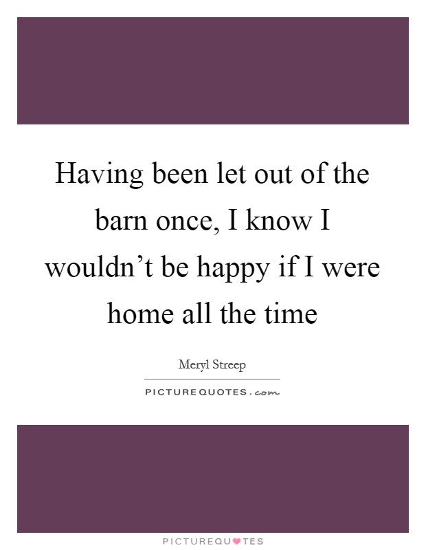 Having been let out of the barn once, I know I wouldn't be happy if I were home all the time Picture Quote #1