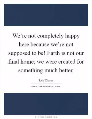 We’re not completely happy here because we’re not supposed to be! Earth is not our final home; we were created for something much better Picture Quote #1