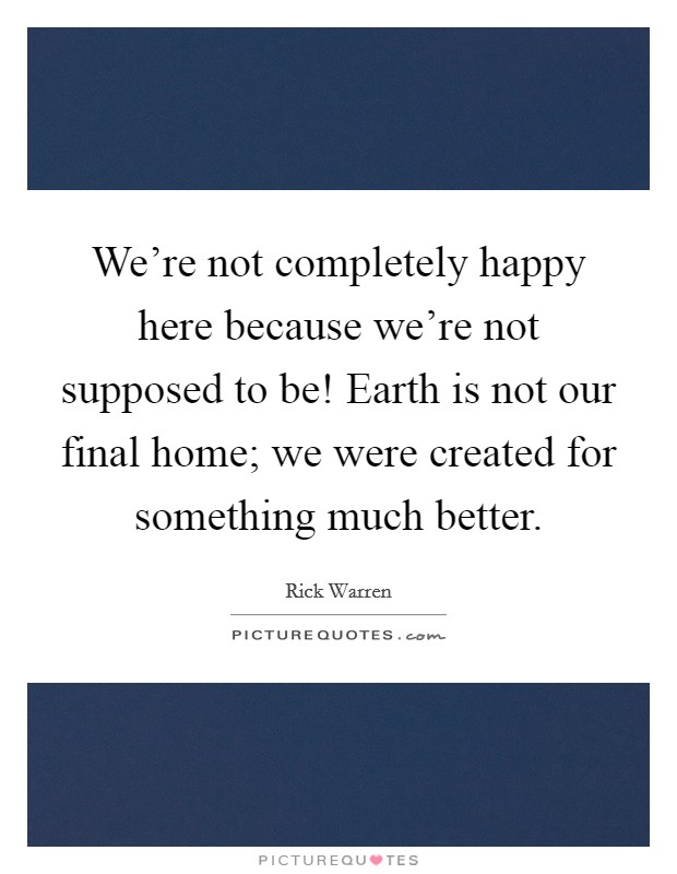 We're not completely happy here because we're not supposed to be! Earth is not our final home; we were created for something much better. Picture Quote #1