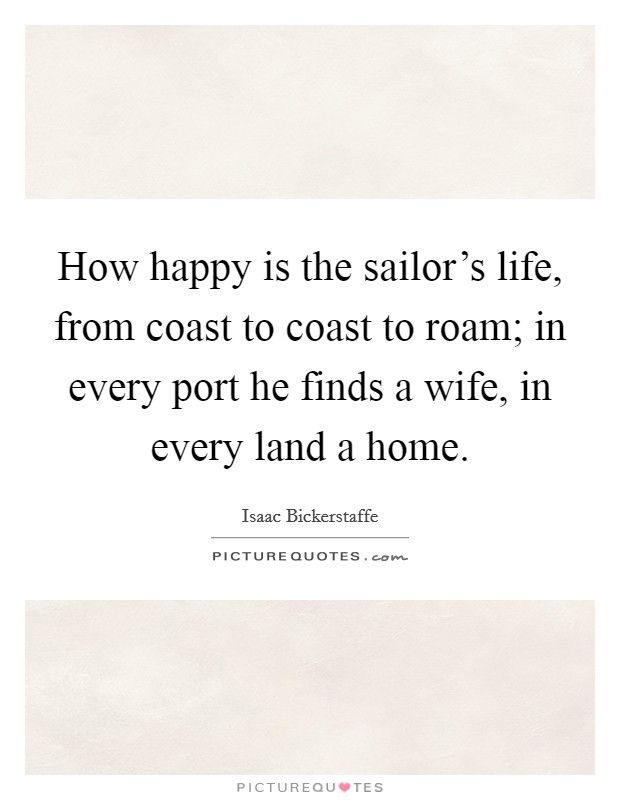 How happy is the sailor's life, from coast to coast to roam; in every port he finds a wife, in every land a home. Picture Quote #1