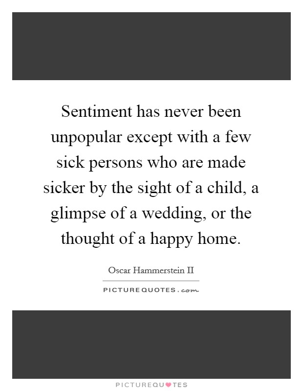 Sentiment has never been unpopular except with a few sick persons who are made sicker by the sight of a child, a glimpse of a wedding, or the thought of a happy home. Picture Quote #1